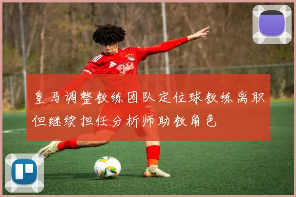 皇马调整教练团队定位球教练离职但继续担任分析师助教角色