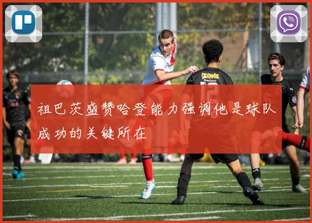 祖巴茨盛赞哈登能力强调他是球队成功的关键所在