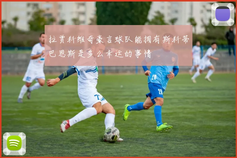 拉贾科维奇豪言球队能拥有斯科蒂巴恩斯是多么幸运的事情