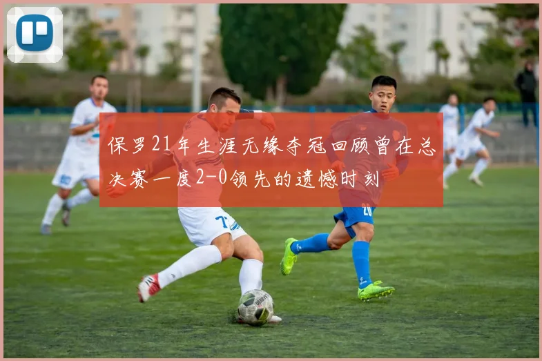 保罗21年生涯无缘夺冠回顾曾在总决赛一度2-0领先的遗憾时刻