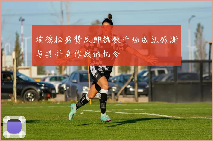 埃德松盛赞瓜帅执教千场成就感谢与其并肩作战的机会