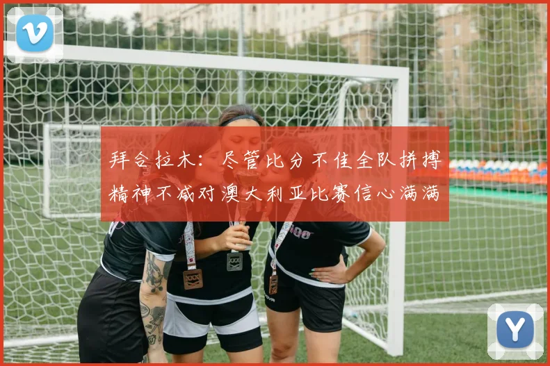 拜合拉木：尽管比分不佳全队拼搏精神不减对澳大利亚比赛信心满满期待进球