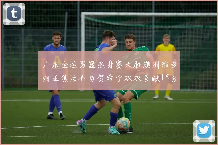 广东全运男篮热身赛大胜澳洲维多利亚焦泊乔与贺希宁双双贡献15分表现出色