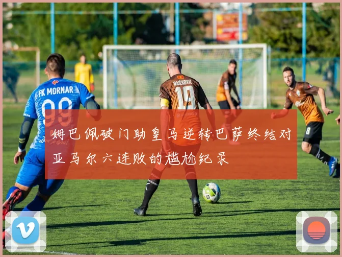 姆巴佩破门助皇马逆转巴萨终结对亚马尔六连败的尴尬纪录