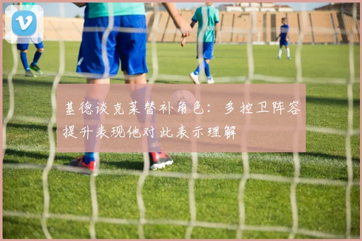 基德谈克莱替补角色：多控卫阵容提升表现他对此表示理解