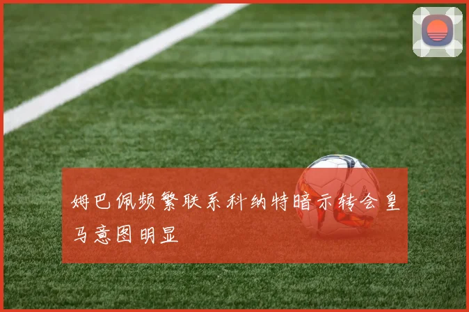 姆巴佩频繁联系科纳特暗示转会皇马意图明显