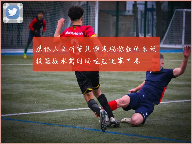 媒体人分析曾凡博表现称教练未设投篮战术需时间适应比赛节奏