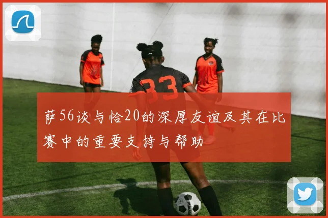 萨56谈与恰20的深厚友谊及其在比赛中的重要支持与帮助