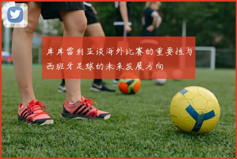 库库雷利亚谈海外比赛的重要性与西班牙足球的未来发展方向