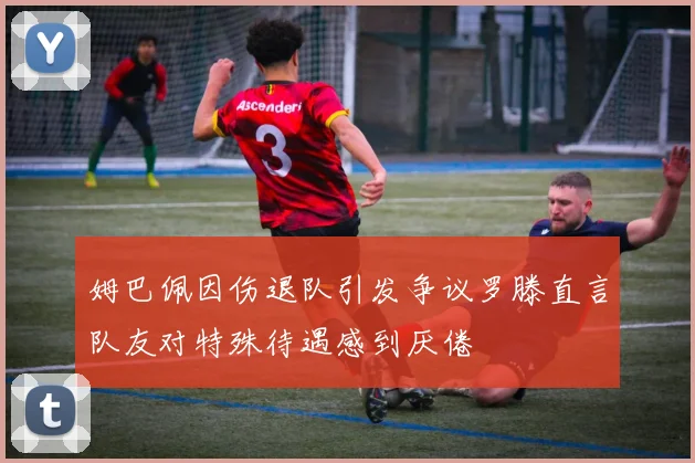 姆巴佩因伤退队引发争议罗滕直言队友对特殊待遇感到厌倦