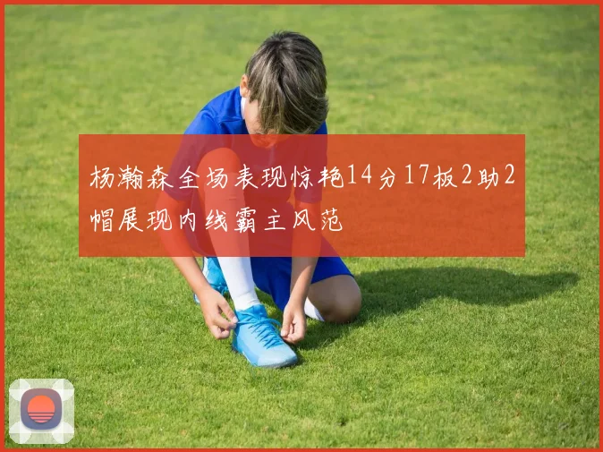 杨瀚森全场表现惊艳14分17板2助2帽展现内线霸主风范