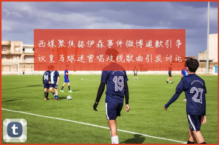 西媒聚焦赫伊森事件微博道歉引争议皇马球迷曾唱歧视歌曲引发讨论