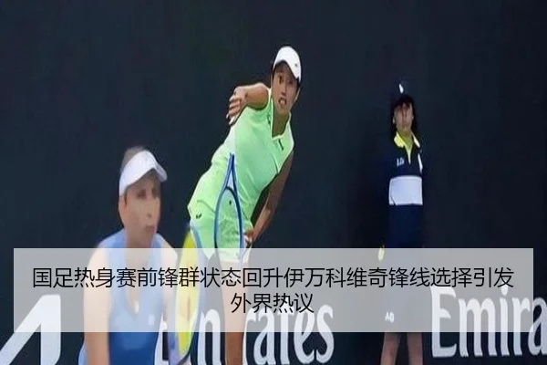 国足热身赛前锋群状态回升伊万科维奇锋线选择引发外界热议